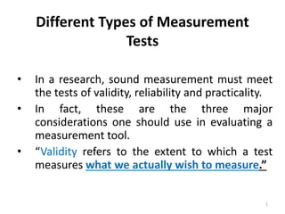 Different Types of Measurement
Tests
• In a research, sound measurement must meet
the tests of validity, reliability and practicality.
• In fact, these are the three major
considerations one should use in evaluating a
measurement tool.
• “Validity refers to the extent to which a test
measures what we actually wish to measure.”
1
 