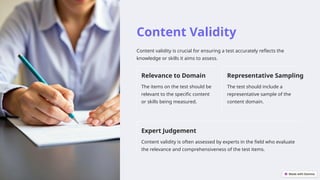 Content Validity
Content validity is crucial for ensuring a test accurately reflects the
knowledge or skills it aims to assess.
Relevance to Domain
The items on the test should be
relevant to the specific content
or skills being measured.
Representative Sampling
The test should include a
representative sample of the
content domain.
Expert Judgement
Content validity is often assessed by experts in the field who evaluate
the relevance and comprehensiveness of the test items.
 