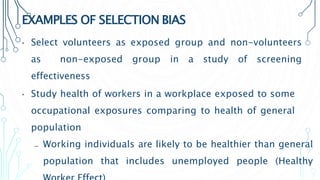 EXAMPLES OF SELECTION BIAS
• Select volunteers as exposed group and non-volunteers
as non-exposed group in a study of screening
effectiveness
• Study health of workers in a workplace exposed to some
occupational exposures comparing to health of general
population
₋ Working individuals are likely to be healthier than general
population that includes unemployed people (Healthy
 