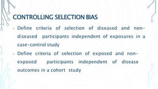 CONTROLLING SELECTION BIAS
• Define criteria of selection of diseased and non-
diseased participants independent of exposures in a
case-control study
• Define criteria of selection of exposed and non-
exposed participants independent of disease
outcomes in a cohort study
 