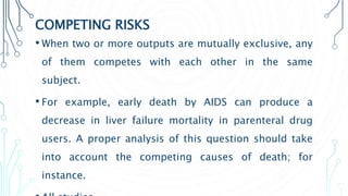 COMPETING RISKS
• When two or more outputs are mutually exclusive, any
of them competes with each other in the same
subject.
• For example, early death by AIDS can produce a
decrease in liver failure mortality in parenteral drug
users. A proper analysis of this question should take
into account the competing causes of death; for
instance.
 
