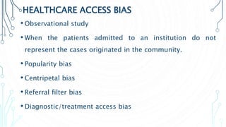 HEALTHCARE ACCESS BIAS
• Observational study
• When the patients admitted to an institution do not
represent the cases originated in the community.
• Popularity bias
• Centripetal bias
• Referral filter bias
• Diagnostic/treatment access bias
 