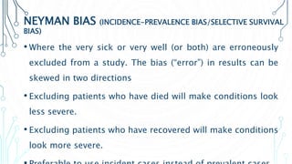 NEYMAN BIAS (INCIDENCE-PREVALENCE BIAS/SELECTIVE SURVIVAL
BIAS)
• Where the very sick or very well (or both) are erroneously
excluded from a study. The bias (“error”) in results can be
skewed in two directions
• Excluding patients who have died will make conditions look
less severe.
• Excluding patients who have recovered will make conditions
look more severe.
 