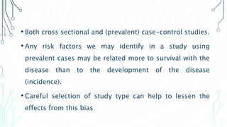 • Both cross sectional and (prevalent) case-control studies.
• Any risk factors we may identify in a study using
prevalent cases may be related more to survival with the
disease than to the development of the disease
(incidence).
• Careful selection of study type can help to lessen the
effects from this bias
 