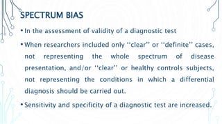 SPECTRUM BIAS
• In the assessment of validity of a diagnostic test
• When researchers included only ‘‘clear’’ or ‘‘definite’’ cases,
not representing the whole spectrum of disease
presentation, and/or ‘‘clear’’ or healthy controls subjects,
not representing the conditions in which a differential
diagnosis should be carried out.
• Sensitivity and specificity of a diagnostic test are increased.
 