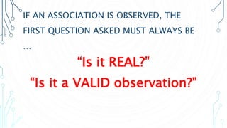 IF AN ASSOCIATION IS OBSERVED, THE
FIRST QUESTION ASKED MUST ALWAYS BE
…
“Is it REAL?”
“Is it a VALID observation?”
 
