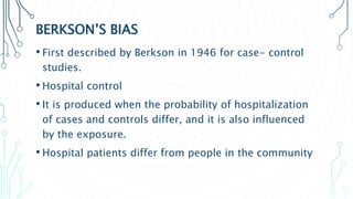 BERKSON’S BIAS
• First described by Berkson in 1946 for case- control
studies.
• Hospital control
• It is produced when the probability of hospitalization
of cases and controls differ, and it is also influenced
by the exposure.
• Hospital patients differ from people in the community
 