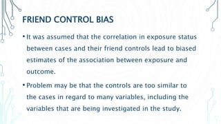 FRIEND CONTROL BIAS
• It was assumed that the correlation in exposure status
between cases and their friend controls lead to biased
estimates of the association between exposure and
outcome.
• Problem may be that the controls are too similar to
the cases in regard to many variables, including the
variables that are being investigated in the study.
 