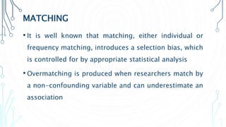MATCHING
• It is well known that matching, either individual or
frequency matching, introduces a selection bias, which
is controlled for by appropriate statistical analysis
• Overmatching is produced when researchers match by
a non-confounding variable and can underestimate an
association
 