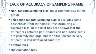 LACK OF ACCURACY OF SAMPLING FRAME
• Non-random sampling bias: most common bias in this
group
• Telephone random sampling bias: It excludes some
households from the sample, thus producing a
coverage bias. In the US it has been shown that the
differences between participants and non-participants
are generally not large, but the situation can be very
different in less developed countries
• Citation bias
• Dissemination bias
 