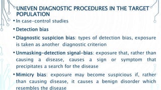 UNEVEN DIAGNOSTIC PROCEDURES IN THE TARGET
POPULATION
• In case-control studies
• Detection bias
• Diagnostic suspicion bias: types of detection bias, exposure
is taken as another diagnostic criterion
• Unmasking-detection signal-bias: exposure that, rather than
causing a disease, causes a sign or symptom that
precipitates a search for the disease
• Mimicry bias: exposure may become suspicious if, rather
than causing disease, it causes a benign disorder which
resembles the disease
 