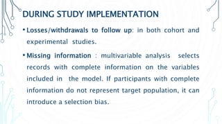 DURING STUDY IMPLEMENTATION
• Losses/withdrawals to follow up: in both cohort and
experimental studies.
• Missing information : multivariable analysis selects
records with complete information on the variables
included in the model. If participants with complete
information do not represent target population, it can
introduce a selection bias.
 