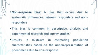 • Non-response bias: A bias that occurs due to
systematic differences between responders and non-
responders
• This bias is common in descriptive, analytic and
experimental research and survey studies
• Results in mistakes in estimating population
characteristics based on the underrepresentation of
phenomena due to non-response
 