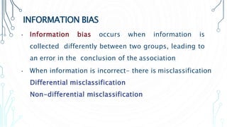 INFORMATION BIAS
• Information bias occurs when information is
collected differently between two groups, leading to
an error in the conclusion of the association
• When information is incorrect- there is misclassification
Differential misclassification
Non-differential misclassification
 
