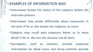 EXAMPLES OF INFORMATION BIAS
• Interviewer knows the status of the subjects before the
interview process
• Interviewer may probe differently about exposures in
the past if he or she knows the subjects as cases
• Subjects may recall past exposure better or in more
detail if he or she has the disease (recall bias)
• Surrogates, such as relatives, provide exposure
information for dead cases, but living controls provide
 