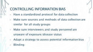 CONTROLLING INFORMATION BIAS
• Have a standardized protocol for data collection
• Make sure sources and methods of data collection are
similar for all study groups
• Make sure interviewers and study personnel are
unaware of exposure/disease status
• Adapt a strategy to assess potential information bias
• Blinding
 