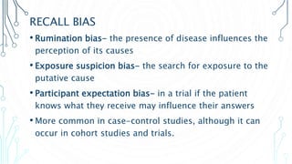 RECALL BIAS
• Rumination bias- the presence of disease influences the
perception of its causes
• Exposure suspicion bias- the search for exposure to the
putative cause
• Participant expectation bias- in a trial if the patient
knows what they receive may influence their answers
• More common in case-control studies, although it can
occur in cohort studies and trials.
 