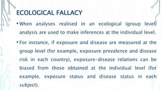 ECOLOGICAL FALLACY
• When analyses realised in an ecological (group level)
analysis are used to make inferences at the individual level.
• For instance, if exposure and disease are measured at the
group level (for example, exposure prevalence and disease
risk in each country), exposure-disease relations can be
biased from those obtained at the individual level (for
example, exposure status and disease status in each
subject).
 