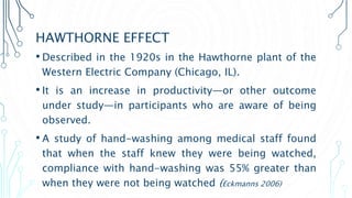 HAWTHORNE EFFECT
• Described in the 1920s in the Hawthorne plant of the
Western Electric Company (Chicago, IL).
• It is an increase in productivity—or other outcome
under study—in participants who are aware of being
observed.
• A study of hand-washing among medical staff found
that when the staff knew they were being watched,
compliance with hand-washing was 55% greater than
when they were not being watched (Eckmanns 2006)
 