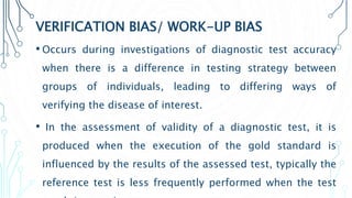 VERIFICATION BIAS/ WORK-UP BIAS
• Occurs during investigations of diagnostic test accuracy
when there is a difference in testing strategy between
groups of individuals, leading to differing ways of
verifying the disease of interest.
• In the assessment of validity of a diagnostic test, it is
produced when the execution of the gold standard is
influenced by the results of the assessed test, typically the
reference test is less frequently performed when the test
 