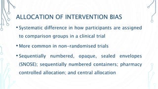 ALLOCATION OF INTERVENTION BIAS
• Systematic difference in how participants are assigned
to comparison groups in a clinical trial
• More common in non-randomised trials
• Sequentially numbered, opaque, sealed envelopes
(SNOSE); sequentially numbered containers; pharmacy
controlled allocation; and central allocation
 
