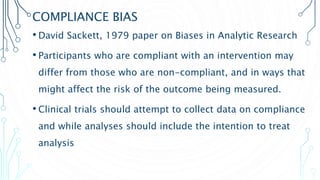 COMPLIANCE BIAS
• David Sackett, 1979 paper on Biases in Analytic Research
• Participants who are compliant with an intervention may
differ from those who are non-compliant, and in ways that
might affect the risk of the outcome being measured.
• Clinical trials should attempt to collect data on compliance
and while analyses should include the intention to treat
analysis
 