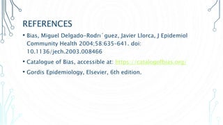 REFERENCES
• Bias, Miguel Delgado-Rodrı´guez, Javier Llorca, J Epidemiol
Community Health 2004;58:635–641. doi:
10.1136/jech.2003.008466
• Catalogue of Bias, accessible at: https://catalogofbias.org/
• Gordis Epidemiology, Elsevier, 6th edition.
 