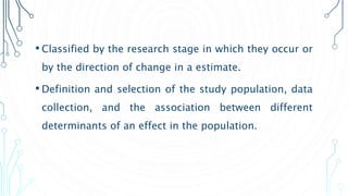 • Classified by the research stage in which they occur or
by the direction of change in a estimate.
• Definition and selection of the study population, data
collection, and the association between different
determinants of an effect in the population.
 