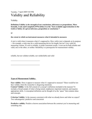 Tuesday, 7 April 2009 9:03 PM

Validity and Reliability
Validity

Definition:Validity is the strength of our conclusions, inferences or propositions. More
formally, Cook and Campbell (1979) define it as the "best available approximation to the
truth or falsity of a given inference, proposition or conclusion."

or

the extent to which an instrument measures what it intended to messures

A test is valid when it measures what it’s supposed to. How valid a test is depends on its purpose
—for example, a ruler may be a valid measuring device for length, but isn’t very valid for
measuring volume. If a test is reliable, it yields consistent results. A test can be both reliable and
valid, one or the other, or neither. Reliability is a prerequisite for measurement validity.



reliable, but not validnot reliable, not validreliable and valid

________________________________

________________________________




Types of Measurement Validity:

Face validity: Does it appear to measure what it’s supposed to measure? There would be low
face validity when the researcher is disguising intentions.
Content Validity: Is the full content of a concept’s definition included in the measure? It
includes a broad sample of what is being tested, emphasizes important material, and requires
appropriate skills. A conceptual definition can be thought of as the ‘space” that contains ideas
and concepts.

Criterion Validity: Is the measure consistent with what we already know and what we expect?
Two subcategories: predictive and concurrent

Predictive validity: Predicts a known association between the construct you’re measuring and
something else.
 