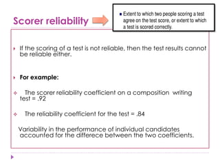 Scorer reliability
 If the scoring of a test is not reliable, then the test results cannot
be reliable either.
 For example:
 The scorer reliability coefficient on a composition writing
test = .92
 The reliability coefficient for the test = .84
Variability in the performance of individual candidates
accounted for the differece between the two coefficients.
 