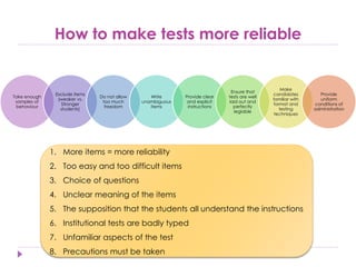 How to make tests more reliable
Take enough
samples of
behaviour
Exclude items
(weaker vs.
Stronger
students)
Do not allow
too much
freedom
Write
unambiguous
items
Provide clear
and explicit
instructions
Ensure that
tests are well
laid out and
perfectly
legiable
Make
candidates
familiar with
format and
testing
techniques
Provide
uniform
conditions of
administration
1. More items = more reliability
2. Too easy and too difficult items
3. Choice of questions
4. Unclear meaning of the items
5. The supposition that the students all understand the instructions
6. Institutional tests are badly typed
7. Unfamiliar aspects of the test
8. Precautions must be taken
 