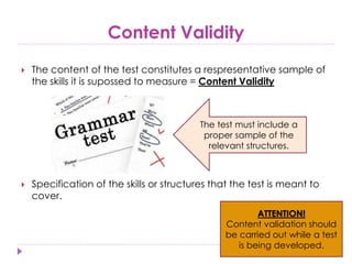 Content Validity
 The content of the test constitutes a respresentative sample of
the skills it is supossed to measure = Content Validity
 Specification of the skills or structures that the test is meant to
cover.
The test must include a
proper sample of the
relevant structures.
ATTENTION!
Content validation should
be carried out while a test
is being developed.
 