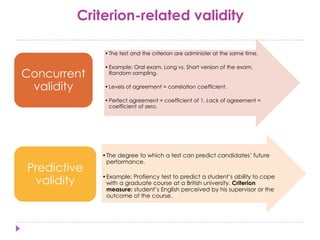 Criterion-related validity
•The test and the criterion are administer at the same time.
•Example: Oral exam. Long vs. Short version of the exam.
Random sampling.
•Levels of agreement = correlation coefficient.
•Perfect agreement = coefficient of 1. Lack of agreement =
coefficient of zero.
Concurrent
validity
•The degree to which a test can predict candidates’ future
performance.
•Example: Profiency test to predict a student’s ability to cope
with a graduate course at a British university. Criterion
measure: student’s English perceived by his supervisor or the
outcome of the course.
Predictive
validity
 