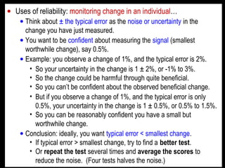 • Uses of reliability: monitoring change in an individual…
• Think about ± the typical error as the noise or uncertainty in the
change you have just measured.
• You want to be confident about measuring the signal (smallest
worthwhile change), say 0.5%.
• Example: you observe a change of 1%, and the typical error is 2%.
• So your uncertainty in the change is 1 ± 2%, or -1% to 3%.
• So the change could be harmful through quite beneficial.
• So you can’t be confident about the observed beneficial change.
• But if you observe a change of 1%, and the typical error is only
0.5%, your uncertainty in the change is 1 ± 0.5%, or 0.5% to 1.5%.
• So you can be reasonably confident you have a small but
worthwhile change.
• Conclusion: ideally, you want typical error < smallest change.
• If typical error > smallest change, try to find a better test.
• Or repeat the test several times and average the scores to
reduce the noise. (Four tests halves the noise.)
 