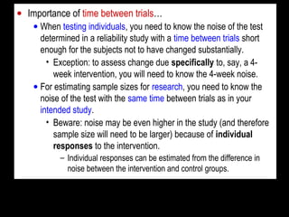 • Importance of time between trials…
• When testing individuals, you need to know the noise of the test
determined in a reliability study with a time between trials short
enough for the subjects not to have changed substantially.
• Exception: to assess change due specifically to, say, a 4-
week intervention, you will need to know the 4-week noise.
• For estimating sample sizes for research, you need to know the
noise of the test with the same time between trials as in your
intended study.
• Beware: noise may be even higher in the study (and therefore
sample size will need to be larger) because of individual
responses to the intervention.
– Individual responses can be estimated from the difference in
noise between the intervention and control groups.
 