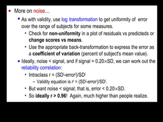 • More on noise…
• As with validity, use log transformation to get uniformity of error
over the range of subjects for some measures.
• Check for non-uniformity in a plot of residuals vs predicteds or
change scores vs means.
• Use the appropriate back-transformation to express the error as
a coefficient of variation (percent of subject's mean value).
• Ideally, noise < signal, and if signal = 0.20×SD, we can work out the
reliability correlation:
• Intraclass r = (SD2
-error2
)/SD2
– Validity equation is r2
= (SD2
-error2
)/SD2
.
• But want noise < signal; that is, error < 0.20×SD.
• So ideally r > 0.96! Again, much higher than people realize.
 