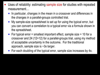 • Uses of reliability: estimating sample size for studies with repeated
measurement…
• In particular, changes in the mean in a crossover and differences in
the changes in a parallel-groups controlled trial.
• My sample-size spreadsheet is set up for using the typical error, but
you can convert a correlation to a typical error via a formula shown in
the spreadsheet.
• For typical error = smallest important effect, sample size = 10 for a
crossover and 24 (12+12) for a parallel-groups trial, using my method
of acceptable uncertainty in the outcome. For the traditional
approach, sample size is ~3x larger.
• For each doubling of the typical error, sample size increases by 4x.
 