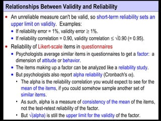 Relationships Between Validity and Reliability
• An unreliable measure can't be valid, so short-term reliability sets an
upper limit on validity. Examples:
• If reliability error = 1%, validity error ≥ 1%.
• If reliability correlation = 0.90, validity correlation ≤ √0.90 (= 0.95).
• Reliability of Likert-scale items in questionnaires
• Psychologists average similar items in questionnaires to get a factor: a
dimension of attitude or behavior.
• The items making up a factor can be analyzed like a reliability study.
• But psychologists also report alpha reliability (Cronbach's α).
• The alpha is the reliability correlation you would expect to see for the
mean of the items, if you could somehow sample another set of
similar items.
• As such, alpha is a measure of consistency of the mean of the items,
not the test-retest reliability of the factor.
• But √(alpha) is still the upper limit for the validity of the factor.
 