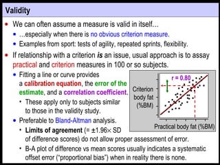 • We can often assume a measure is valid in itself…
• …especially when there is no obvious criterion measure.
• Examples from sport: tests of agility, repeated sprints, flexibility.
• If relationship with a criterion is an issue, usual approach is to assay
practical and criterion measures in 100 or so subjects.
• Fitting a line or curve provides
a calibration equation, the error of the
estimate, and a correlation coefficient.
• These apply only to subjects similar
to those in the validity study.
• Preferable to Bland-Altman analysis.
• Limits of agreement (= ±1.96× SD
of difference scores) do not allow proper assessment of error.
• B-A plot of difference vs mean scores usually indicates a systematic
offset error (“proportional bias”) when in reality there is none.
Practical body fat (%BM)Practical body fat (%BM)
CriterionCriterion
body fatbody fat
(%BM)(%BM)
Validity
r = 0.80
 