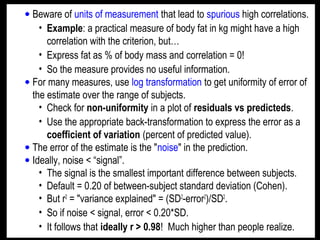 • Beware of units of measurement that lead to spurious high correlations.
• Example: a practical measure of body fat in kg might have a high
correlation with the criterion, but…
• Express fat as % of body mass and correlation = 0!
• So the measure provides no useful information.
• For many measures, use log transformation to get uniformity of error of
the estimate over the range of subjects.
• Check for non-uniformity in a plot of residuals vs predicteds.
• Use the appropriate back-transformation to express the error as a
coefficient of variation (percent of predicted value).
• The error of the estimate is the "noise" in the prediction.
• Ideally, noise < “signal”.
• The signal is the smallest important difference between subjects.
• Default = 0.20 of between-subject standard deviation (Cohen).
• But r2
= "variance explained" = (SD2
-error2
)/SD2
.
• So if noise < signal, error < 0.20*SD.
• It follows that ideally r > 0.98! Much higher than people realize.
 