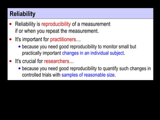Reliability
• Reliability is reproducibility of a measurement
if or when you repeat the measurement.
• It's important for practitioners…
• because you need good reproducibility to monitor small but
practically important changes in an individual subject.
• It's crucial for researchers…
• because you need good reproducibility to quantify such changes in
controlled trials with samples of reasonable size.
 