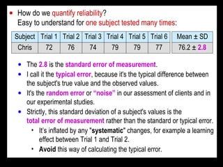 • How do we quantify reliability?
Easy to understand for one subject tested many times:
Chris
Subject
76
Trial 2
72
Trial 1
74
Trial 3
79
Trial 4
79
Trial 5
77
Trial 6
76.2 ± 2.8
Mean ± SD
• The 2.8 is the standard error of measurement.
• I call it the typical error, because it's the typical difference between
the subject's true value and the observed values.
• It's the random error or “noise” in our assessment of clients and in
our experimental studies.
• Strictly, this standard deviation of a subject's values is the
total error of measurement rather than the standard or typical error.
• It’s inflated by any "systematic" changes, for example a learning
effect between Trial 1 and Trial 2.
• Avoid this way of calculating the typical error.
 