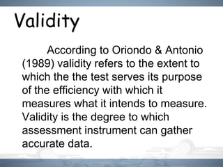 Validity
　　 According to Oriondo & Antonio
(1989) validity refers to the extent to
which the the test serves its purpose
of the efficiency with which it
measures what it intends to measure.
Validity is the degree to which
assessment instrument can gather
accurate data.
 