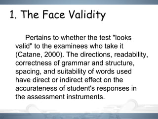 1. The Face Validity
Pertains to whether the test "looks
valid" to the examinees who take it
(Catane, 2000). The directions, readability,
correctness of grammar and structure,
spacing, and suitability of words used
have direct or indirect effect on the
accurateness of student's responses in
the assessment instruments.
 
