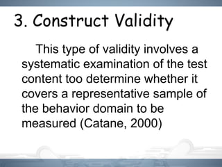 3. Construct Validity
This type of validity involves a
systematic examination of the test
content too determine whether it
covers a representative sample of
the behavior domain to be
measured (Catane, 2000)
 