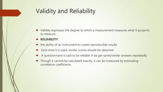 Validity and Reliability
 Validity expresses the degree to which a measurement measures what it purports
to measure.
 RELIABILITY
 the ability of an instrument to create reproducible results
 Each time it is used, similar scores should be obtained
 A questionnaire is said to be reliable if we get same/similar answers repeatedly
 Though it cannot be calculated exactly, it can be measured by estimating
correlation coefficients
 