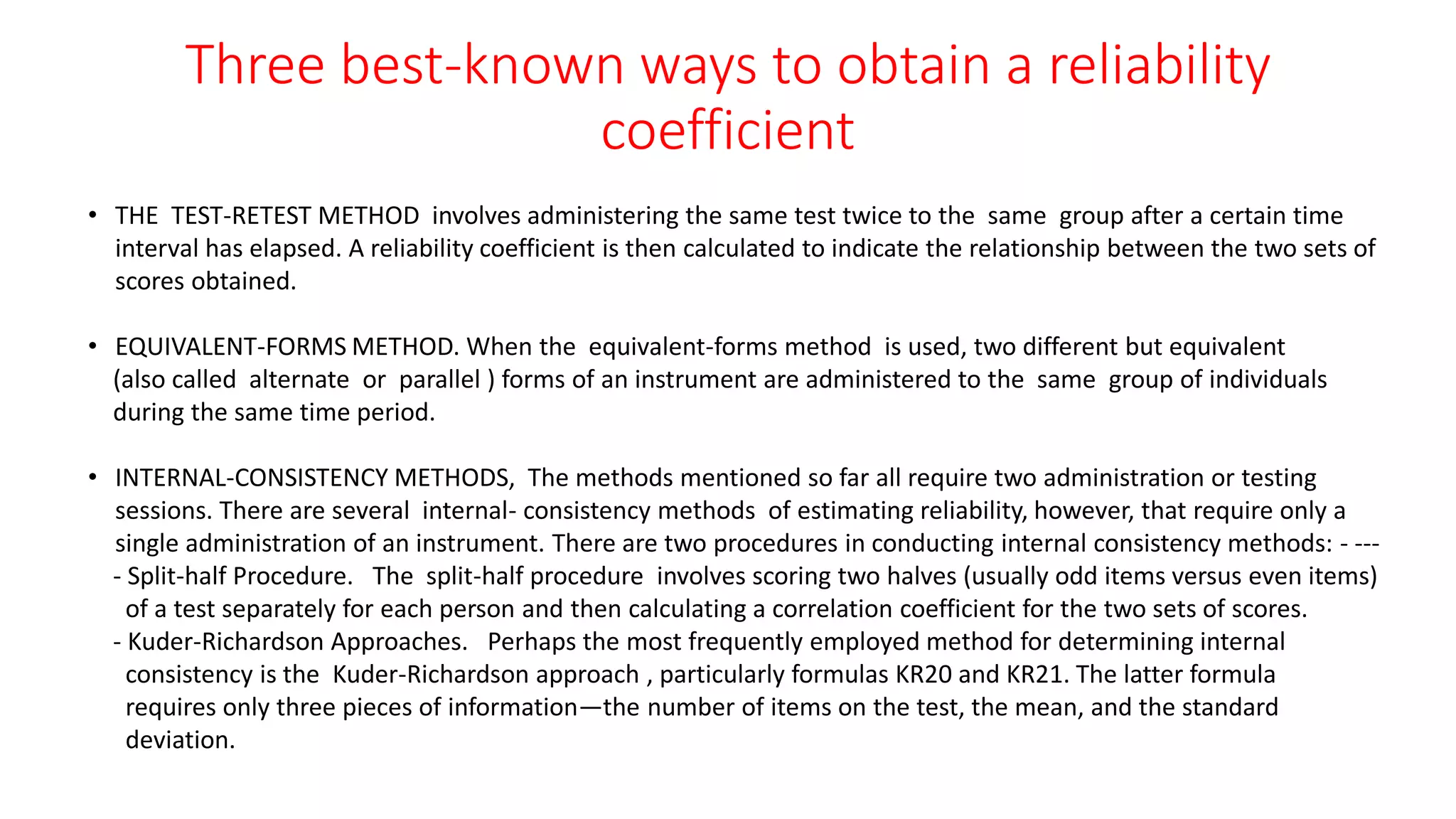 Three best-known ways to obtain a reliability
coefficient
• THE TEST-RETEST METHOD involves administering the same test twice to the same group after a certain time
interval has elapsed. A reliability coefficient is then calculated to indicate the relationship between the two sets of
scores obtained.
• EQUIVALENT-FORMS METHOD. When the equivalent-forms method is used, two different but equivalent
(also called alternate or parallel ) forms of an instrument are administered to the same group of individuals
during the same time period.
• INTERNAL-CONSISTENCY METHODS, The methods mentioned so far all require two administration or testing
sessions. There are several internal- consistency methods of estimating reliability, however, that require only a
single administration of an instrument. There are two procedures in conducting internal consistency methods: - ---
- Split-half Procedure. The split-half procedure involves scoring two halves (usually odd items versus even items)
of a test separately for each person and then calculating a correlation coefficient for the two sets of scores.
- Kuder-Richardson Approaches. Perhaps the most frequently employed method for determining internal
consistency is the Kuder-Richardson approach , particularly formulas KR20 and KR21. The latter formula
requires only three pieces of information—the number of items on the test, the mean, and the standard
deviation.
 