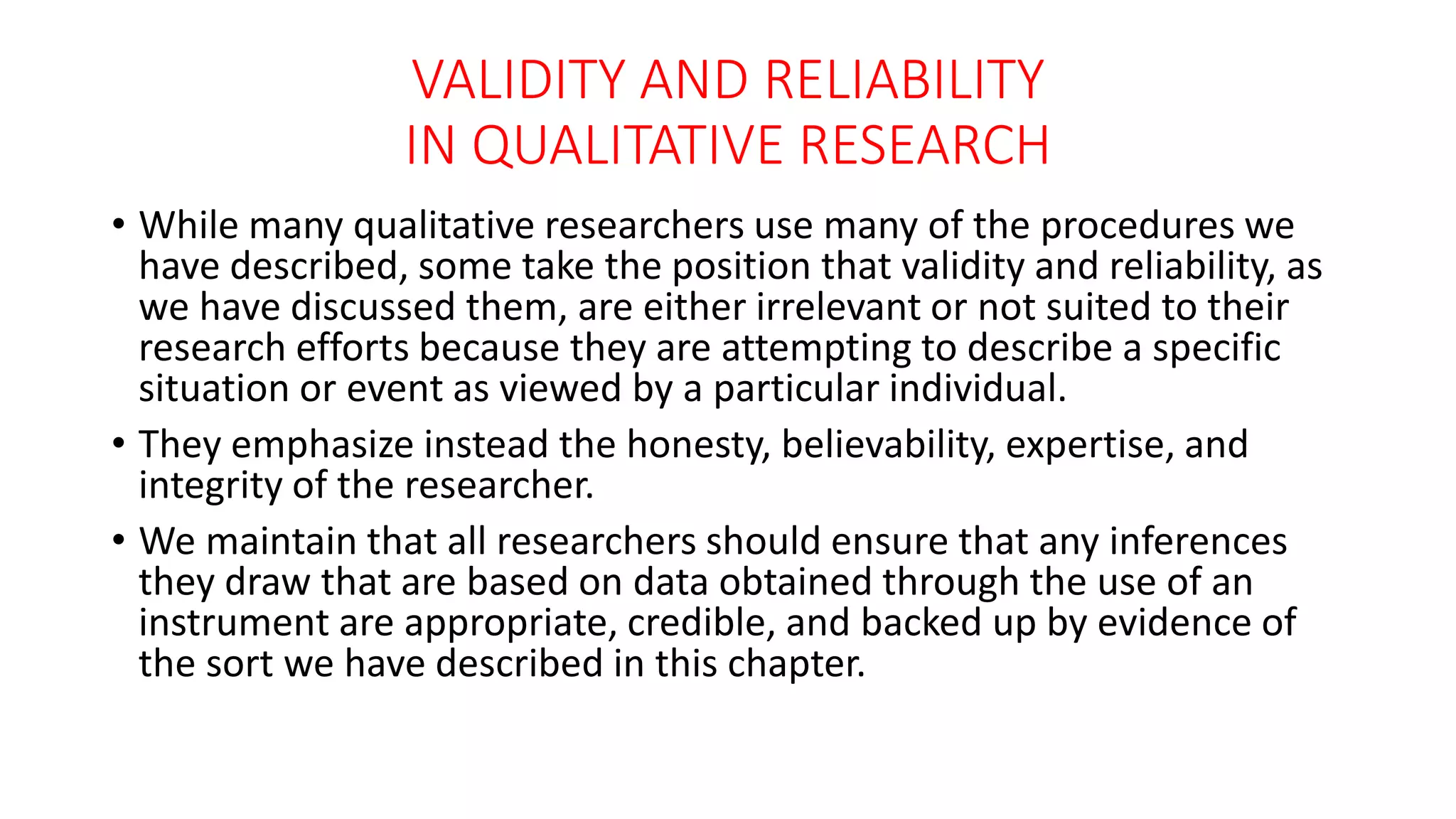VALIDITY AND RELIABILITY
IN QUALITATIVE RESEARCH
• While many qualitative researchers use many of the procedures we
have described, some take the position that validity and reliability, as
we have discussed them, are either irrelevant or not suited to their
research efforts because they are attempting to describe a specific
situation or event as viewed by a particular individual.
• They emphasize instead the honesty, believability, expertise, and
integrity of the researcher.
• We maintain that all researchers should ensure that any inferences
they draw that are based on data obtained through the use of an
instrument are appropriate, credible, and backed up by evidence of
the sort we have described in this chapter.
 