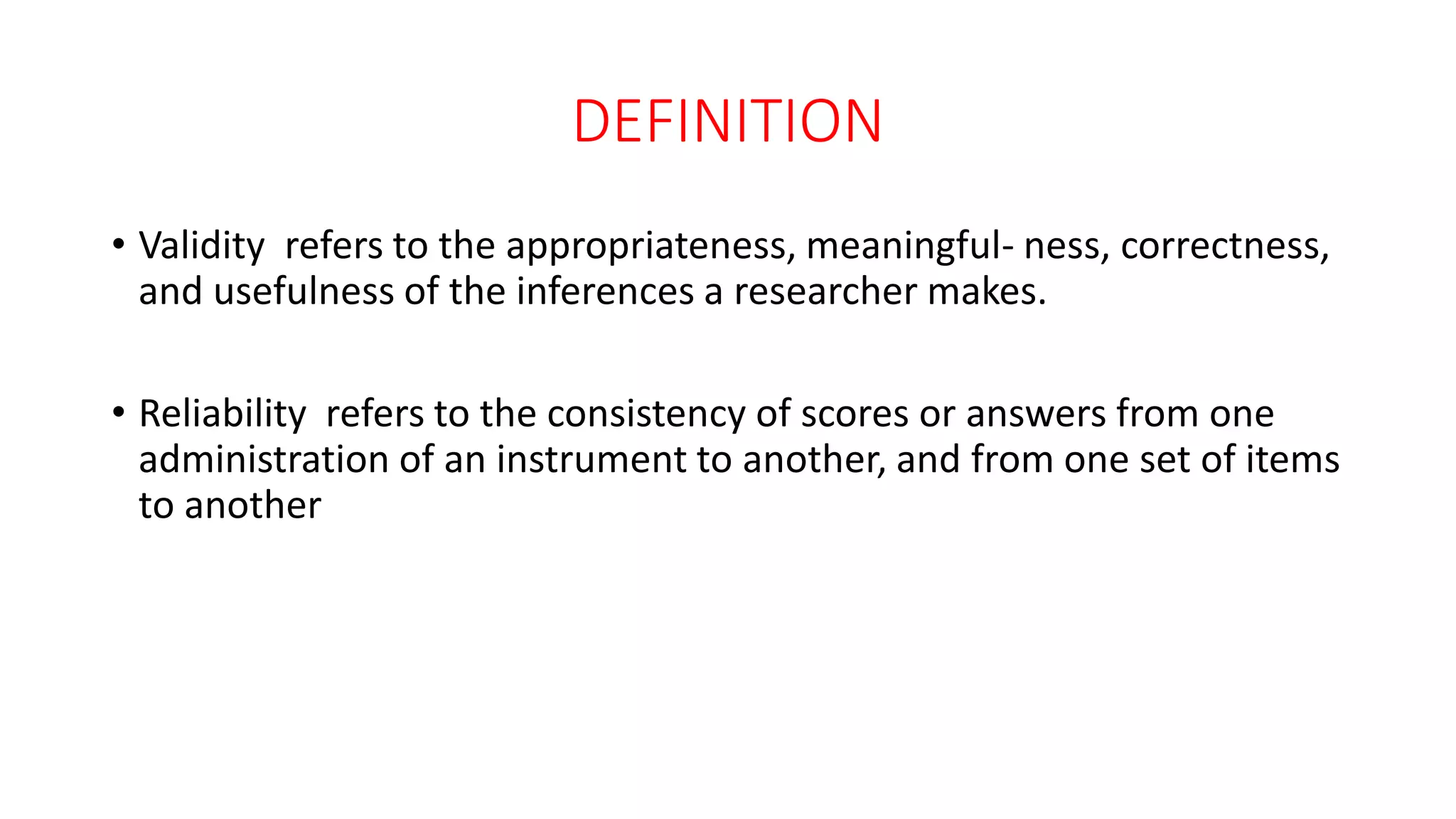 DEFINITION
• Validity refers to the appropriateness, meaningful- ness, correctness,
and usefulness of the inferences a researcher makes.
• Reliability refers to the consistency of scores or answers from one
administration of an instrument to another, and from one set of items
to another
 