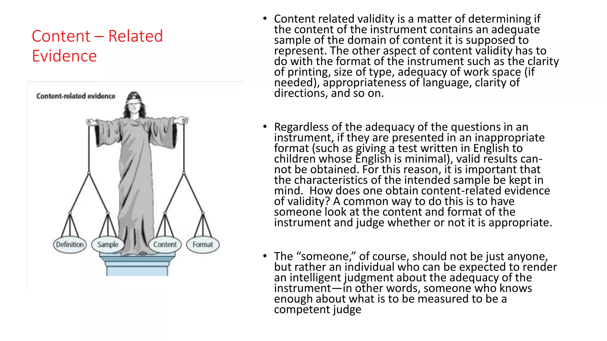 Content – Related
Evidence
• Content related validity is a matter of determining if
the content of the instrument contains an adequate
sample of the domain of content it is supposed to
represent. The other aspect of content validity has to
do with the format of the instrument such as the clarity
of printing, size of type, adequacy of work space (if
needed), appropriateness of language, clarity of
directions, and so on.
• Regardless of the adequacy of the questions in an
instrument, if they are presented in an inappropriate
format (such as giving a test written in English to
children whose English is minimal), valid results can-
not be obtained. For this reason, it is important that
the characteristics of the intended sample be kept in
mind. How does one obtain content-related evidence
of validity? A common way to do this is to have
someone look at the content and format of the
instrument and judge whether or not it is appropriate.
• The “someone,” of course, should not be just anyone,
but rather an individual who can be expected to render
an intelligent judgment about the adequacy of the
instrument—in other words, someone who knows
enough about what is to be measured to be a
competent judge
 